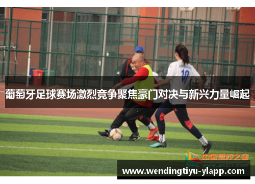 葡萄牙足球赛场激烈竞争聚焦豪门对决与新兴力量崛起
