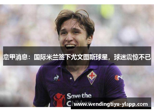 意甲消息：国际米兰签下尤文图斯球星，球迷震惊不已