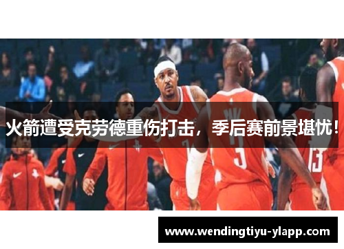 火箭遭受克劳德重伤打击，季后赛前景堪忧！