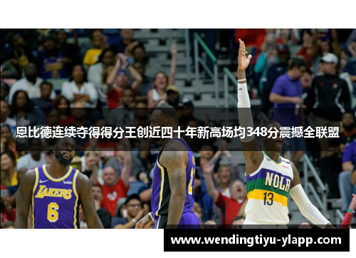恩比德连续夺得得分王创近四十年新高场均348分震撼全联盟