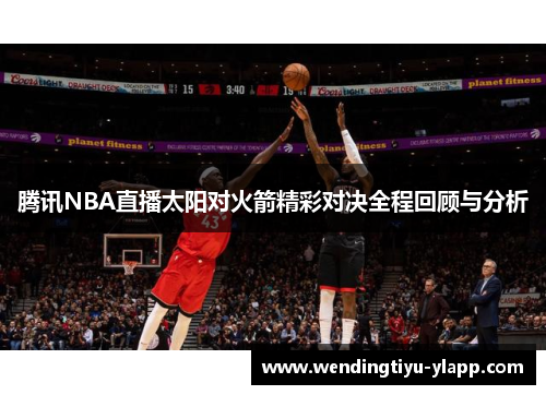 腾讯NBA直播太阳对火箭精彩对决全程回顾与分析