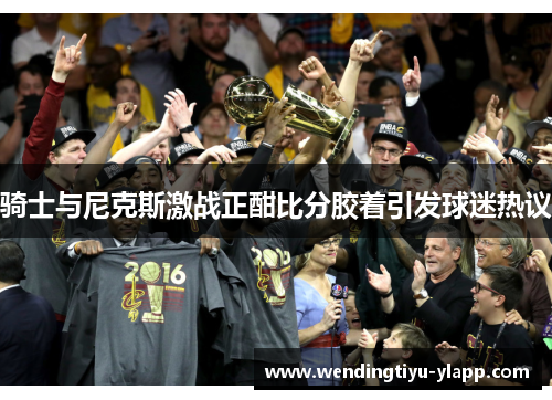 骑士与尼克斯激战正酣比分胶着引发球迷热议